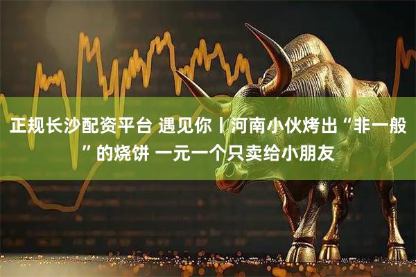 正规长沙配资平台 遇见你丨河南小伙烤出“非一般”的烧饼 一元一个只卖给小朋友