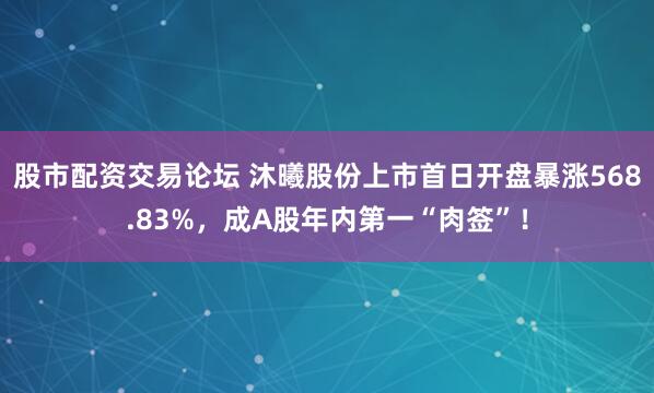 股市配资交易论坛 沐曦股份上市首日开盘暴涨568.83%，成A股年内第一“肉签”！