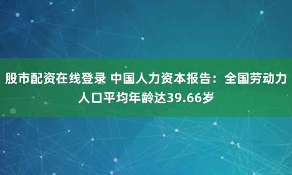 股市配资在线登录 中国人力资本报告：全国劳动力人口平均年龄达39.66岁