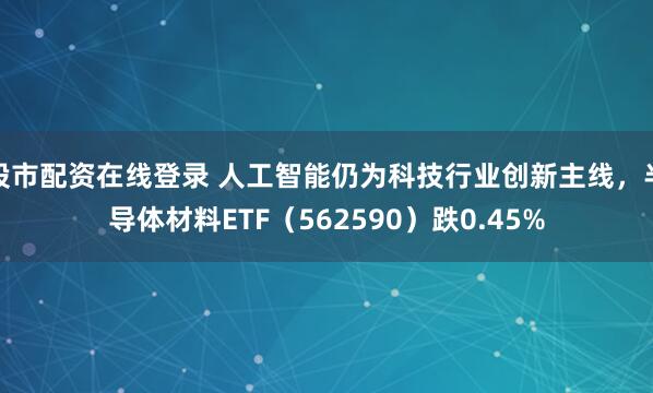 股市配资在线登录 人工智能仍为科技行业创新主线，半导体材料ETF（562590）跌0.45%