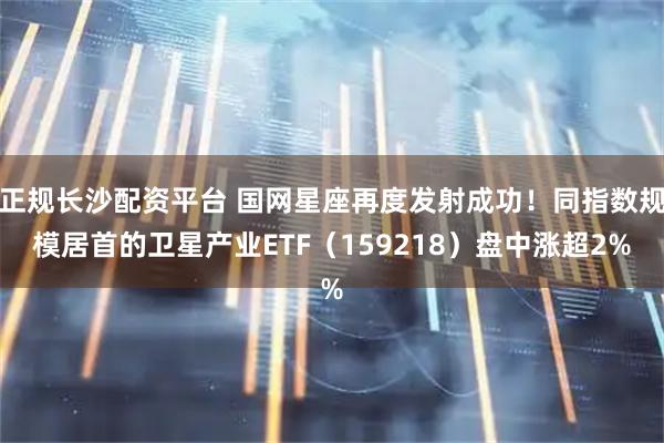 正规长沙配资平台 国网星座再度发射成功！同指数规模居首的卫星产业ETF（159218）盘中涨超2%