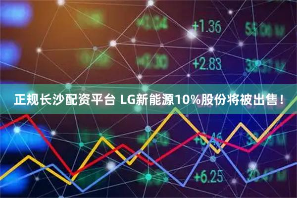 正规长沙配资平台 LG新能源10%股份将被出售！