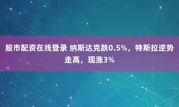 股市配资在线登录 纳斯达克跌0.5%，特斯拉逆势走高，现涨3%