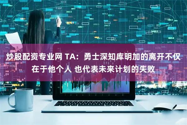 炒股配资专业网 TA：勇士深知库明加的离开不仅在于他个人 也代表未来计划的失败