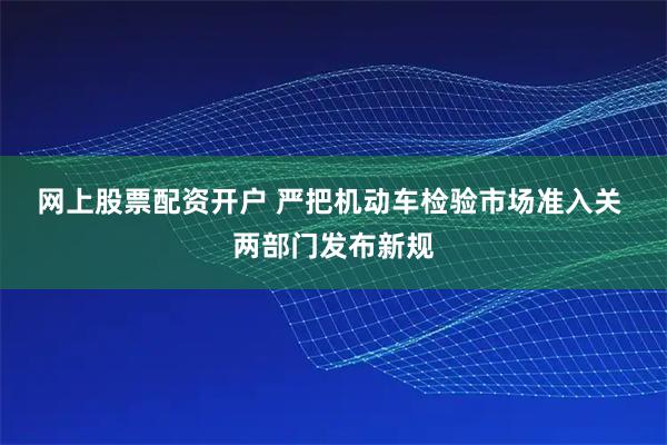 网上股票配资开户 严把机动车检验市场准入关 两部门发布新规