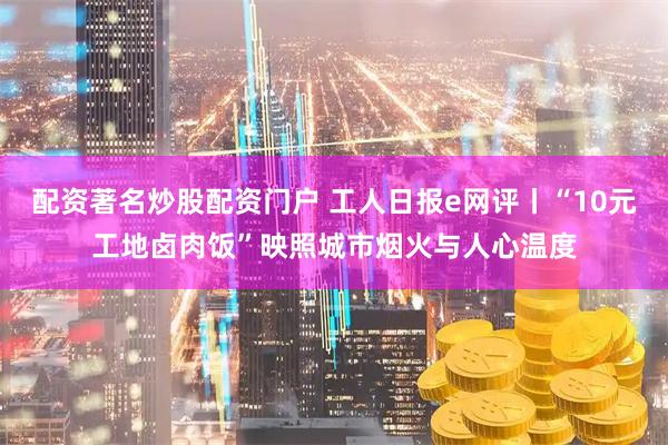 配资著名炒股配资门户 工人日报e网评丨“10元工地卤肉饭”映照城市烟火与人心温度