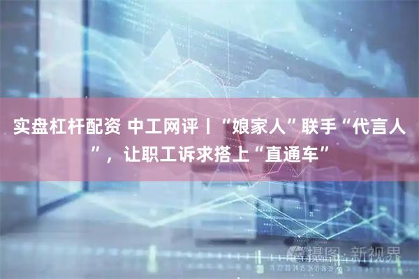 实盘杠杆配资 中工网评丨“娘家人”联手“代言人”，让职工诉求搭上“直通车”