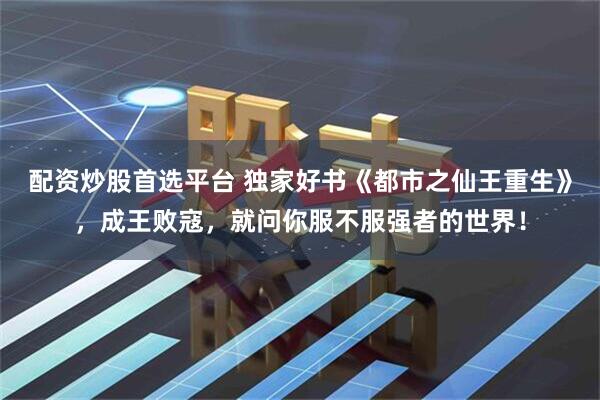 配资炒股首选平台 独家好书《都市之仙王重生》，成王败寇，就问你服不服强者的世界！