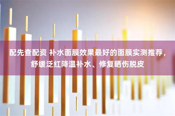 配先查配资 补水面膜效果最好的面膜实测推荐，舒缓泛红降温补水、修复晒伤脱皮