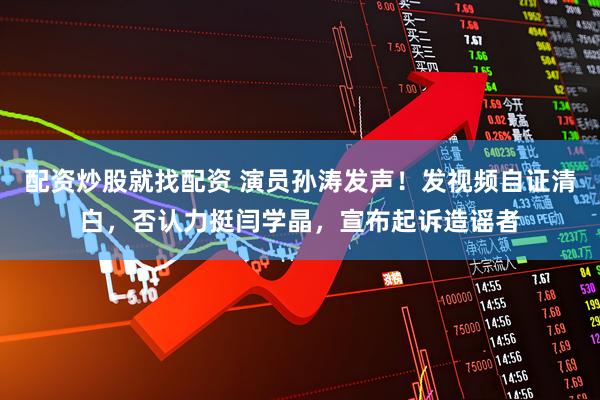 配资炒股就找配资 演员孙涛发声！发视频自证清白，否认力挺闫学晶，宣布起诉造谣者