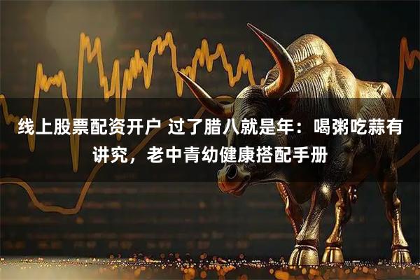 线上股票配资开户 过了腊八就是年：喝粥吃蒜有讲究，老中青幼健康搭配手册