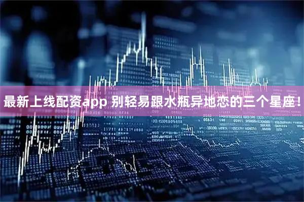 最新上线配资app 别轻易跟水瓶异地恋的三个星座！