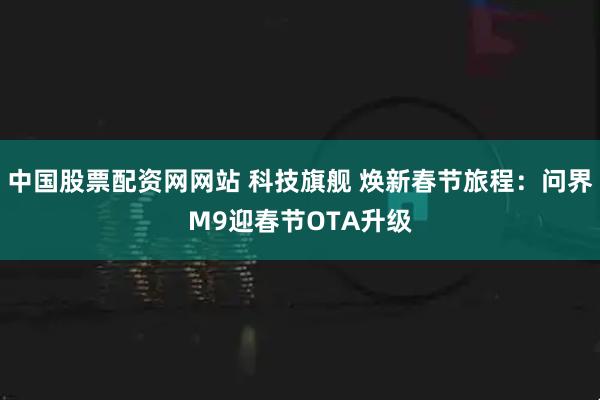中国股票配资网网站 科技旗舰 焕新春节旅程：问界M9迎春节OTA升级
