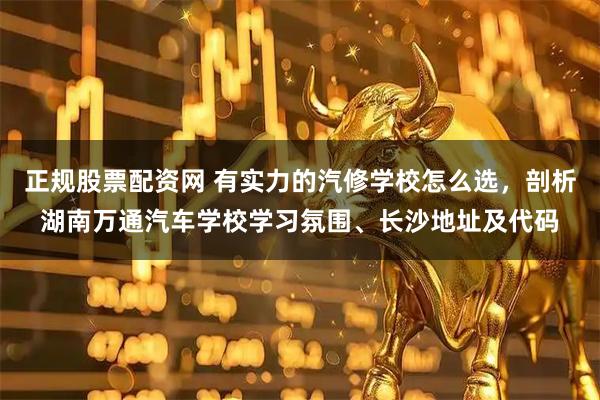 正规股票配资网 有实力的汽修学校怎么选，剖析湖南万通汽车学校学习氛围、长沙地址及代码
