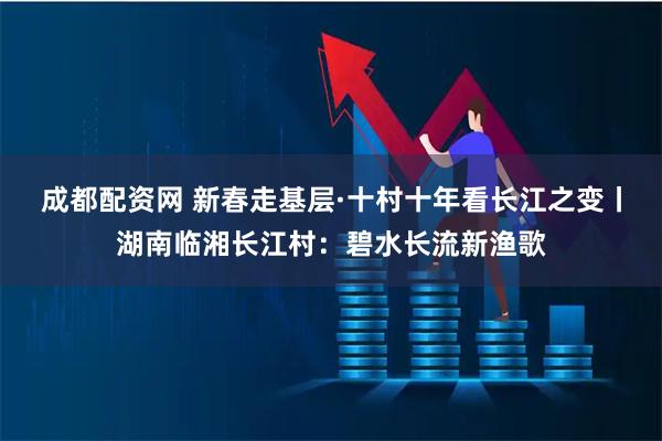 成都配资网 新春走基层·十村十年看长江之变丨湖南临湘长江村：碧水长流新渔歌