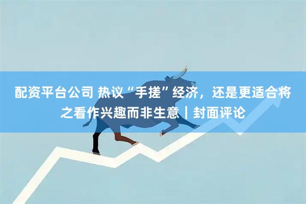 配资平台公司 热议“手搓”经济,还是更适合将之看作兴趣而非生意|封面评论