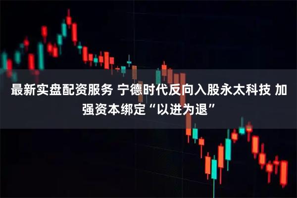 最新实盘配资服务 宁德时代反向入股永太科技 加强资本绑定“以进为退”