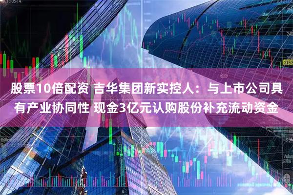 股票10倍配资 吉华集团新实控人：与上市公司具有产业协同性 现金3亿元认购股份补充流动资金