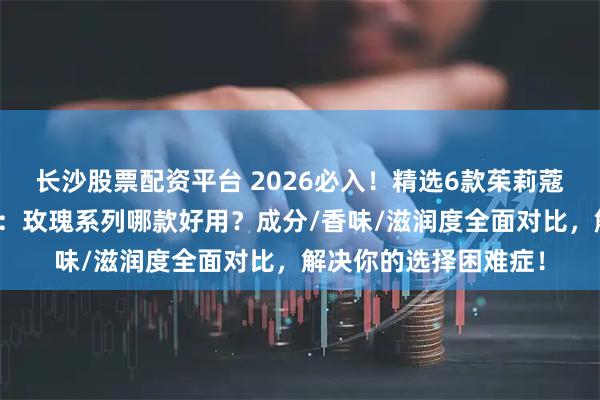 长沙股票配资平台 2026必入！精选6款茱莉蔻护手霜使用体验合集：玫瑰系列哪款好用？成分/香味/滋润度全面对比，解决你的选择困难症！