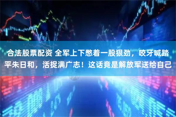 合法股票配资 全军上下憋着一股狠劲，咬牙喊踏平朱日和，活捉满广志！这话竟是解放军送给自己