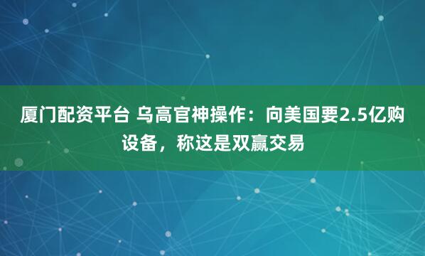 厦门配资平台 乌高官神操作：向美国要2.5亿购设备，称这是双赢交易
