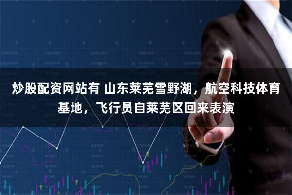 炒股配资网站有 山东莱芜雪野湖，航空科技体育基地，飞行员自莱芜区回来表演