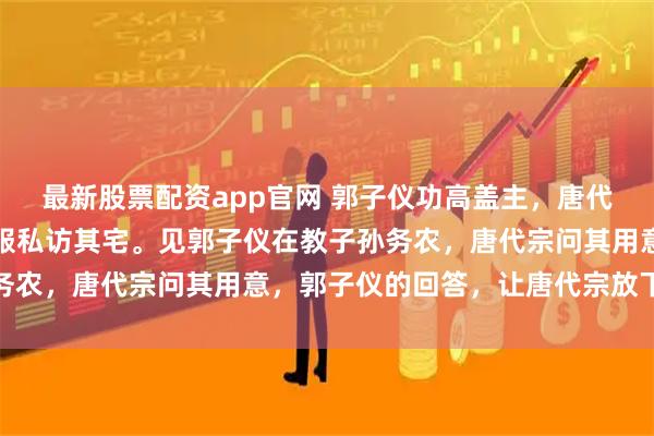 最新股票配资app官网 郭子仪功高盖主，唐代宗怀疑他拥兵自重，微服私访其宅。见郭子仪在教子孙务农，唐代宗问其用意，郭子仪的回答，让唐代宗放下戒备