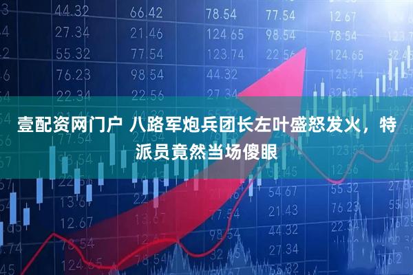 壹配资网门户 八路军炮兵团长左叶盛怒发火，特派员竟然当场傻眼