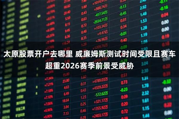 太原股票开户去哪里 威廉姆斯测试时间受限且赛车超重2026赛季前景受威胁