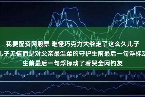 我要配资网股票 难怪巧克力大爷走了这么久儿子才宣布消息不是儿子无情而是对父亲最温柔的守护生前最后一句浮标动了看哭全网钓友