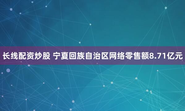 长线配资炒股 宁夏回族自治区网络零售额8.71亿元