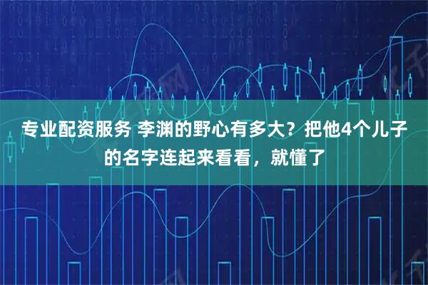 专业配资服务 李渊的野心有多大？把他4个儿子的名字连起来看看，就懂了