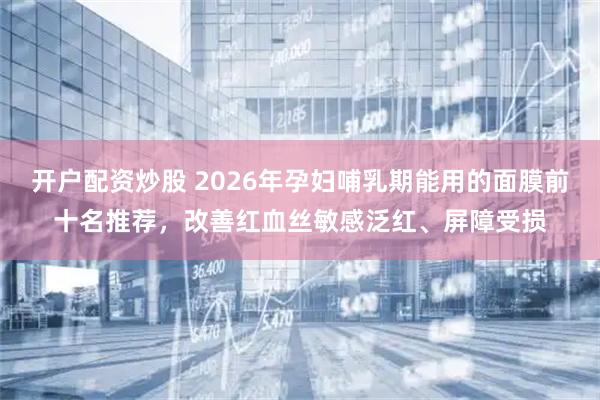 开户配资炒股 2026年孕妇哺乳期能用的面膜前十名推荐，改善红血丝敏感泛红、屏障受损