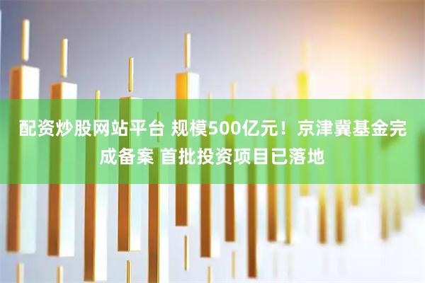 配资炒股网站平台 规模500亿元！京津冀基金完成备案 首批投资项目已落地