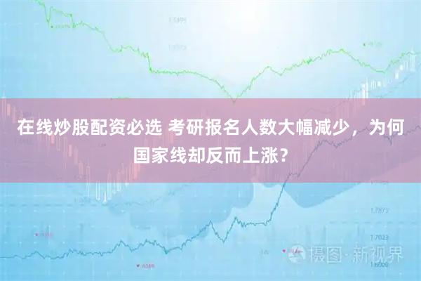 在线炒股配资必选 考研报名人数大幅减少，为何国家线却反而上涨？