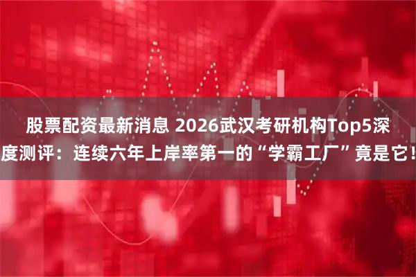 股票配资最新消息 2026武汉考研机构Top5深度测评：连续六年上岸率第一的“学霸工厂”竟是它！