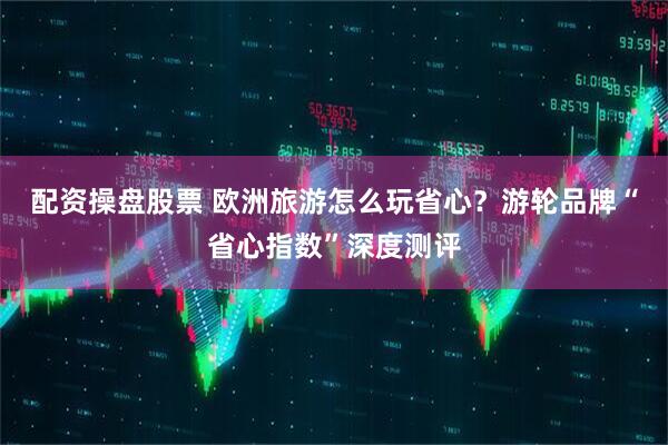 配资操盘股票 欧洲旅游怎么玩省心？游轮品牌“省心指数”深度测评