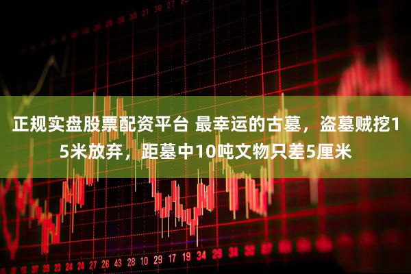 正规实盘股票配资平台 最幸运的古墓，盗墓贼挖15米放弃，距墓中10吨文物只差5厘米