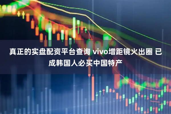 真正的实盘配资平台查询 vivo增距镜火出圈 已成韩国人必买中国特产