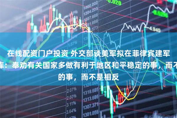 在线配资门户投资 外交部谈美军拟在菲律宾建军事燃料库：奉劝有关国家多做有利于地区和平稳定的事，而不是相反