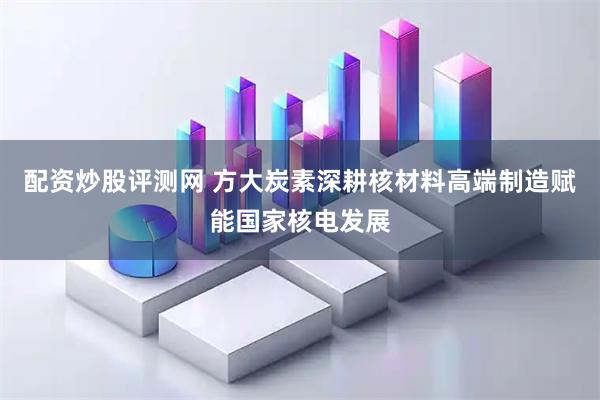 配资炒股评测网 方大炭素深耕核材料高端制造赋能国家核电发展