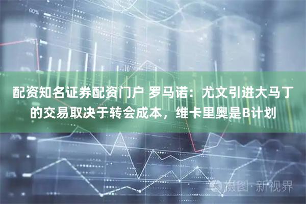 配资知名证券配资门户 罗马诺：尤文引进大马丁的交易取决于转会成本，维卡里奥是B计划