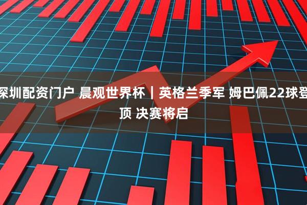 深圳配资门户 晨观世界杯｜英格兰季军 姆巴佩22球登顶 决赛将启