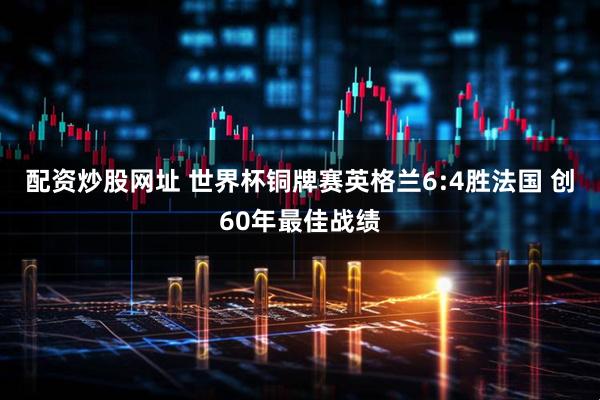 配资炒股网址 世界杯铜牌赛英格兰6:4胜法国 创60年最佳战绩
