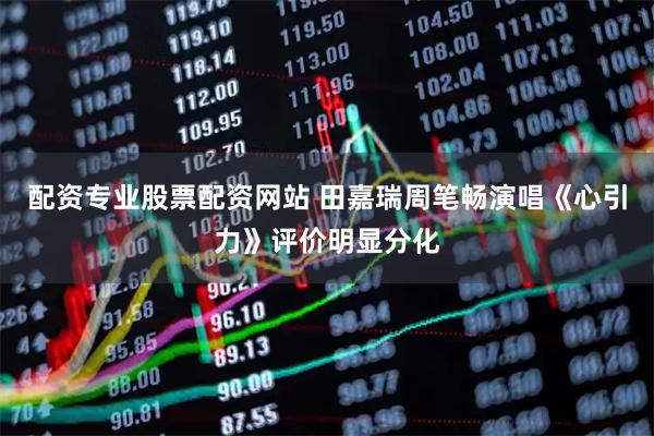 配资专业股票配资网站 田嘉瑞周笔畅演唱《心引力》评价明显分化