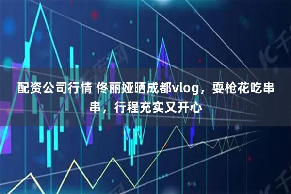 配资公司行情 佟丽娅晒成都vlog，耍枪花吃串串，行程充实又开心