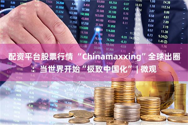 配资平台股票行情 “Chinamaxxing”全球出圈：当世界开始“极致中国化” | 微观