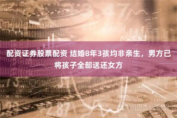 配资证券股票配资 结婚8年3孩均非亲生，男方已将孩子全部送还女方